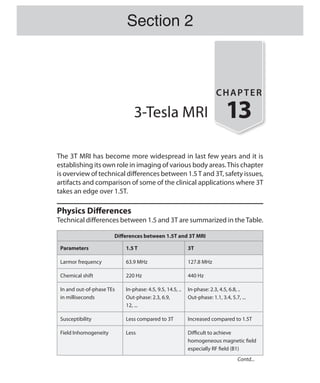 3-Tesla MRI
CHAPTER
13
The 3T MRI has become more widespread in last few years and it is
establishing its own role in imaging of various body areas.This chapter
is overview of technical differences between 1.5T and 3T, safety issues,
artifacts and comparison of some of the clinical applications where 3T
takes an edge over 1.5T.
Physics Differences
Technical differences between 1.5 and 3T are summarized in theTable.
Differences between 1.5T and 3T MRI
Parameters 1.5 T 3T
Larmor frequency 63.9 MHz 127.8 MHz
Chemical shift 220 Hz 440 Hz
In and out-of-phase TEs
in milliseconds
In-phase: 4.5, 9.5, 14.5, ..
Out-phase: 2.3, 6.9,
12, ...
In-phase: 2.3, 4.5, 6.8, ..
Out-phase: 1.1, 3.4, 5.7, ...
Susceptibility Less compared to 3T Increased compared to 1.5T
Field Inhomogeneity Less Difficult to achieve
homogeneous magnetic field
especially RF field (B1)
Section 2
Contd...
Ch-13.indd 125 13-09-2012 16:12:42
 