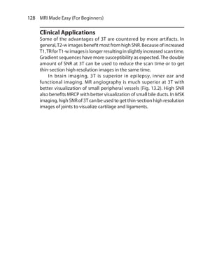 128  MRI Made Easy (For Beginners)
Clinical Applications
Some of the advantages of 3T are countered by more artifacts. In
general,T2-w images benefit most from high SNR. Because of increased
T1,TR forT1-w images is longer resulting in slightly increased scan time.
Gradient sequences have more susceptibility as expected. The double
amount of SNR at 3T can be used to reduce the scan time or to get
thin-section high resolution images in the same time.
	 In brain imaging, 3T is superior in epilepsy, inner ear and
functional imaging. MR angiography is much superior at 3T with
better visualization of small peripheral vessels (Fig. 13.2). High SNR
also benefits MRCP with better visualization of small bile ducts. In MSK
imaging, high SNR of 3T can be used to get thin-section high resolution
images of joints to visualize cartilage and ligaments.
Ch-13.indd 128 13-09-2012 16:12:42
 