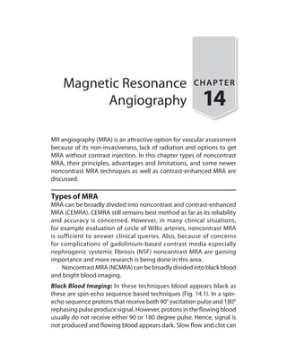 Magnetic Resonance
Angiography
CHAPTER
14
MR angiography (MRA) is an attractive option for vascular assessment
because of its non-invasiveness, lack of radiation and options to get
MRA without contrast injection. In this chapter types of noncontrast
MRA, their principles, advantages and limitations, and some newer
noncontrast MRA techniques as well as contrast-enhanced MRA are
discussed.
Types of MRA
MRA can be broadly divided into noncontrast and contrast-enhanced
MRA (CEMRA). CEMRA still remains best method as far as its reliability
and accuracy is concerned. However, in many clinical situations,
for example evaluation of circle of Willis arteries, noncontrast MRA
is sufficient to answer clinical queries. Also, because of concerns
for complications of gadolinium-based contrast media especially
nephrogenic systemic fibrosis (NSF) noncontrast MRA are gaining
importance and more research is being done in this area.
	 Noncontrast MRA (NCMRA) can be broadly divided into black blood
and bright blood imaging.
Black Blood Imaging: In these techniques blood appears black as
these are spin-echo sequence based techniques (Fig. 14.1). In a spin-
echo sequence protons that receive both 90° excitation pulse and 180°
rephasing pulse produce signal. However, protons in the flowing blood
usually do not receive either 90 or 180 degree pulse. Hence, signal is
not produced and flowing blood appears dark. Slow flow and clot can
Ch-14.indd 129 13-09-2012 16:13:45
 