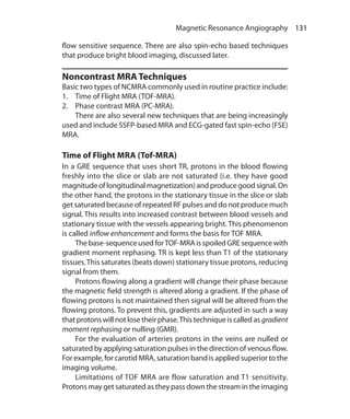 131 Magnetic Resonance Angiography
flow sensitive sequence. There are also spin-echo based techniques
that produce bright blood imaging, discussed later.
Noncontrast MRA Techniques
Basic two types of NCMRA commonly used in routine practice include:
1.	 Time of Flight MRA (TOF-MRA).
2.	 Phase contrast MRA (PC-MRA).
	 There are also several new techniques that are being increasingly
used and include SSFP-based MRA and ECG-gated fast spin-echo (FSE)
MRA.
Time of Flight MRA (Tof-MRA)
In a GRE sequence that uses short TR, protons in the blood flowing
freshly into the slice or slab are not saturated (i.e. they have good
magnitudeoflongitudinalmagnetization)andproducegoodsignal.On
the other hand, the protons in the stationary tissue in the slice or slab
get saturated because of repeated RF pulses and do not produce much
signal. This results into increased contrast between blood vessels and
stationary tissue with the vessels appearing bright. This phenomenon
is called inflow enhancement and forms the basis for TOF MRA.
	 The base-sequence used forTOF-MRA is spoiled GRE sequence with
gradient moment rephasing. TR is kept less than T1 of the stationary
tissues.This saturates (beats down) stationary tissue protons, reducing
signal from them.
	 Protons flowing along a gradient will change their phase because
the magnetic field strength is altered along a gradient. If the phase of
flowing protons is not maintained then signal will be altered from the
flowing protons. To prevent this, gradients are adjusted in such a way
that protons will not lose their phase.This technique is called as gradient
moment rephasing or nulling (GMR).
	 For the evaluation of arteries protons in the veins are nulled or
saturated by applying saturation pulses in the direction of venous flow.
For example, for carotid MRA, saturation band is applied superior to the
imaging volume.
	 Limitations of TOF MRA are flow saturation and T1 sensitivity.
Protons may get saturated as they pass down the stream in the imaging
Ch-14.indd 131 13-09-2012 16:13:45
 