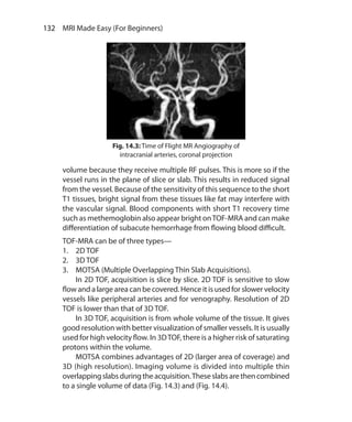 132  MRI Made Easy (For Beginners)
volume because they receive multiple RF pulses. This is more so if the
vessel runs in the plane of slice or slab. This results in reduced signal
from the vessel. Because of the sensitivity of this sequence to the short
T1 tissues, bright signal from these tissues like fat may interfere with
the vascular signal. Blood components with short T1 recovery time
such as methemoglobin also appear bright onTOF-MRA and can make
differentiation of subacute hemorrhage from flowing blood difficult.
TOF-MRA can be of three types—
1.	 2D TOF
2.	 3D TOF
3.	 MOTSA (Multiple Overlapping Thin Slab Acquisitions).
	 In 2D TOF, acquisition is slice by slice. 2D TOF is sensitive to slow
flow and a large area can be covered. Hence it is used for slower velocity
vessels like peripheral arteries and for venography. Resolution of 2D
TOF is lower than that of 3D TOF.
	 In 3D TOF, acquisition is from whole volume of the tissue. It gives
good resolution with better visualization of smaller vessels. It is usually
used for high velocity flow. In 3DTOF, there is a higher risk of saturating
protons within the volume.
	 MOTSA combines advantages of 2D (larger area of coverage) and
3D (high resolution). Imaging volume is divided into multiple thin
overlappingslabsduringtheacquisition.Theseslabsarethencombined
to a single volume of data (Fig. 14.3) and (Fig. 14.4).
Fig. 14.3: Time of Flight MR Angiography of
intracranial arteries, coronal projection
Ch-14.indd 132 13-09-2012 16:13:45
 