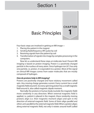 Basic Principles
CHAPTER
1
Four basic steps are involved in getting an MR image—
1.	 Placing the patient in the magnet
2.	 Sending Radiofrequency (RF) pulse by coil
3.	 Receiving signals from the patient by coil
4.	 Transformation of signals into image by complex processing in the
computers.
	 Now let us understand these steps at molecular level. Present MR
imaging is based on proton imaging. Proton is a positively charged
particle in the nucleus of every atom. Since hydrogen ion (H+
) has only
one particle, i.e. proton, it is equivalent to a proton. Most of the signal
on clinical MR images comes from water molecules that are mostly
composed of hydrogen.
How do protons help in MR imaging?
Protons are positively charged and have rotatory movement called
spin. Any moving charge generates current. Every current has a small
magnetic field around it. So every spinning proton has a small magnetic
field around it, also called magnetic dipole moment.
	 Normally the protons in human body (outside the magnetic field)
move randomly in any direction. When external magnetic field is
applied, i.e. patient is placed in the magnet, these randomly moving
protons align (i.e. their magnetic moment align) and spin in the
direction of external magnetic field. Some of them align parallel and
others anti-parallel to the external magnetic field.When a proton aligns
along external magnetic field, not only it rotates around itself (called
Section 1
Ch-1.indd 1 25-09-2012 09:53:45
 