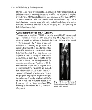 136  MRI Made Easy (For Beginners)
Hence some form of subtraction is required. Arterial spin labeling
(ASL) or inversion recovery pulses are used for this purpose. Examples
include Time SLIP (spatial labeling inversion pulse, Toshiba), NATIVE
TrueFISP (Siemens) and IFIR (inflow inversion recovery, GE). These
techniques can be used for renal arteries and other abdominal arteries.
Limitations include relatively complex imaging and susceptibility to
field inhomogeneities.
Contrast Enhanced MRA (CEMRA)
The sequence used for CEMRA is usually a modified T1-weighted
spoiled gradient refocused GRE sequence (Fig. 14.6). Approximate T1
times of blood, muscle and enhanced blood are 1200 ms, 600 ms and
100 ms respectively. A dose of approxi-
mately 0.2 mmol/Kg of gadolinium is
required to makeT1 of blood shorter than
thatoffatand muscle,sothatitwillappear
brighter than fat. The most important
aspect in CEMRA is timing of peak arterial
enhancement such that it will fill center
of the K-Space that is responsible for
contrast in the image. The time to fill the
center of the K-Space is usually the initial
2–3 seconds of the typical 15–20 seconds
run. It is important to match these 2–3
seconds with peak arterial enhancement
to get good angiogram. Keyhole imaging
(see chapter 6) can be applied to CEMRA
to improve the temporal resolution.
Examples of this time-resolved MRA
technique include TRICKS (GE) and TWIST
(Siemens).
Fig.14.6: ContrastEnhanced
MR Angiography (CEMRA) of
lower limb arteries
Ch-14.indd 136 13-09-2012 16:13:45
 