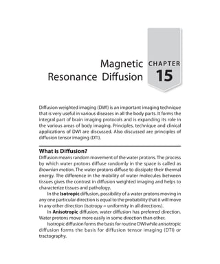 Magnetic
Resonance Diffusion
CHAPTER
15
Diffusion weighted imaging (DWI) is an important imaging technique
that is very useful in various diseases in all the body parts. It forms the
integral part of brain imaging protocols and is expanding its role in
the various areas of body imaging. Principles, technique and clinical
applications of DWI are discussed. Also discussed are principles of
diffusion tensor imaging (DTI).
What is Diffusion?
Diffusion means random movement of the water protons.The process
by which water protons diffuse randomly in the space is called as
Brownian motion. The water protons diffuse to dissipate their thermal
energy. The difference in the mobility of water molecules between
tissues gives the contrast in diffusion weighted imaging and helps to
characterize tissues and pathology.
	 In the Isotropic diffusion, possibility of a water protons moving in
any one particular direction is equal to the probability that it will move
in any other direction (isotropy = uniformity in all directions).
	In Anisotropic diffusion, water diffusion has preferred direction.
Water protons move more easily in some direction than other.
	 Isotropic diffusion forms the basis for routine DWI while anisotropic
diffusion forms the basis for diffusion tensor imaging (DTI) or
tractography.
Ch-15.indd 137 13-09-2012 16:15:02
 