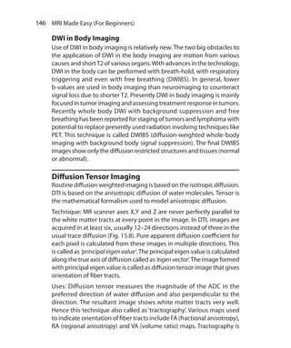 146  MRI Made Easy (For Beginners)
DWI in Body Imaging
Use of DWI in body imaging is relatively new. The two big obstacles to
the application of DWI in the body imaging are motion from various
causes and shortT2 of various organs.With advances in the technology,
DWI in the body can be performed with breath-hold, with respiratory
triggering and even with free breathing (DWIBS). In general, lower
b-values are used in body imaging than neuroimaging to counteract
signal loss due to shorter T2. Presently DWI in body imaging is mainly
focused in tumor imaging and assessing treatment response in tumors.
Recently whole body DWI with background suppression and free
breathing has been reported for staging of tumors and lymphoma with
potential to replace presently used radiation involving techniques like
PET. This technique is called DWIBS (diffusion-weighted whole-body
imaging with background body signal suppression). The final DWIBS
images show only the diffusion restricted structures and tissues (normal
or abnormal).
Diffusion Tensor Imaging
Routine diffusion weighted imaging is based on the isotropic diffusion.
DTI is based on the anisotropic diffusion of water molecules. Tensor is
the mathematical formalism used to model anisotropic diffusion.
Technique: MR scanner axes X,Y and Z are never perfectly parallel to
the white matter tracts at every point in the image. In DTI, images are
acquired in at least six, usually 12–24 directions instead of three in the
usual trace diffusion (Fig. 15.8). Pure apparent diffusion coefficient for
each pixel is calculated from these images in multiple directions. This
is called as ‘principaleigenvalue’.The principal eigen value is calculated
along the true axis of diffusion called as ‘eigenvector’.The image formed
with principal eigen value is called as diffusion tensor image that gives
orientation of fiber tracts.
Uses: Diffusion tensor measures the magnitude of the ADC in the
preferred direction of water diffusion and also perpendicular to the
direction. The resultant image shows white matter tracts very well.
Hence this technique also called as ‘tractography’. Various maps used
to indicate orientation of fiber tracts include FA (fractional anisotropy),
RA (regional anisotropy) and VA (volume ratio) maps. Tractography is
Ch-15.indd 146 13-09-2012 16:15:03
 