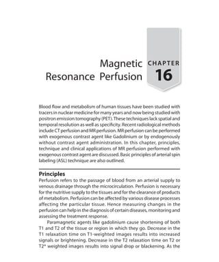 Magnetic
Resonance Perfusion
CHAPTER
16
Blood flow and metabolism of human tissues have been studied with
tracers in nuclear medicine for many years and now being studied with
positron emission tomography (PET).These techniques lack spatial and
temporal resolution as well as specificity. Recent radiological methods
include CT perfusion and MR perfusion. MR perfusion can be performed
with exogenous contrast agent like Gadolinium or by endogenously
without contrast agent administration. In this chapter, principles,
technique and clinical applications of MR perfusion performed with
exogenous contrast agent are discussed. Basic principles of arterial spin
labeling (ASL) technique are also outlined.
Principles
Perfusion refers to the passage of blood from an arterial supply to
venous drainage through the microcirculation. Perfusion is necessary
for the nutritive supply to the tissues and for the clearance of products
of metabolism. Perfusion can be affected by various disease processes
affecting the particular tissue. Hence measuring changes in the
perfusion can help in the diagnosis of certain diseases, monitoring and
assessing the treatment response.
	 Paramagnetic agents like gadolinium cause shortening of both
T1 and T2 of the tissue or region in which they go. Decrease in the
T1 relaxation time on T1-weighted images results into increased
signals or brightening. Decrease in the T2 relaxation time on T2 or
T2* weighted images results into signal drop or blackening. As the
Ch-16.indd 148 13-09-2012 16:15:55
 