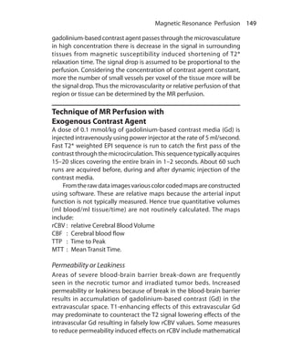 149 Magnetic Resonance Perfusion
gadolinium-based contrast agent passes through the microvasculature
in high concentration there is decrease in the signal in surrounding
tissues from magnetic susceptibility induced shortening of T2*
relaxation time. The signal drop is assumed to be proportional to the
perfusion. Considering the concentration of contrast agent constant,
more the number of small vessels per voxel of the tissue more will be
the signal drop. Thus the microvascularity or relative perfusion of that
region or tissue can be determined by the MR perfusion.
Technique of MR Perfusion with
Exogenous Contrast Agent
A dose of 0.1 mmol/kg of gadolinium-based contrast media (Gd) is
injected intravenously using power injector at the rate of 5 ml/second.
Fast T2* weighted EPI sequence is run to catch the first pass of the
contrast through the microcirculation.This sequence typically acquires
15–20 slices covering the entire brain in 1–2 seconds. About 60 such
runs are acquired before, during and after dynamic injection of the
contrast media.
	 Fromtherawdataimagesvariouscolorcodedmapsareconstructed
using software. These are relative maps because the arterial input
function is not typically measured. Hence true quantitative volumes
(ml blood/ml tissue/time) are not routinely calculated. The maps
include:
rCBV	:  relative Cerebral Blood Volume
CBF	 :  Cerebral blood flow
TTP 	 :  Time to Peak
MTT 	:  Mean Transit Time.
Permeability or Leakiness
Areas of severe blood-brain barrier break-down are frequently
seen in the necrotic tumor and irradiated tumor beds. Increased
permeability or leakiness because of break in the blood-brain barrier
results in accumulation of gadolinium-based contrast (Gd) in the
extravascular space. T1-enhancing effects of this extravascular Gd
may predominate to counteract the T2 signal lowering effects of the
intravascular Gd resulting in falsely low rCBV values. Some measures
to reduce permeability induced effects on rCBV include mathematical
Ch-16.indd 149 13-09-2012 16:15:55
 