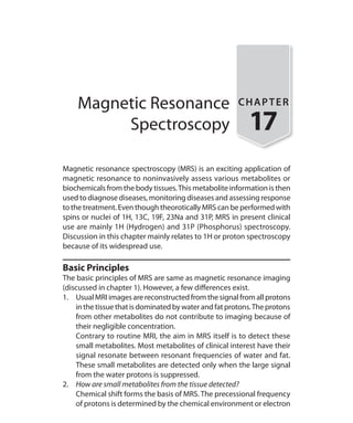 Magnetic Resonance
Spectroscopy
CHAPTER
17
Magnetic resonance spectroscopy (MRS) is an exciting application of
magnetic resonance to noninvasively assess various metabolites or
biochemicals from the body tissues.This metabolite information is then
used to diagnose diseases, monitoring diseases and assessing response
to the treatment. Even though theorotically MRS can be performed with
spins or nuclei of 1H, 13C, 19F, 23Na and 31P, MRS in present clinical
use are mainly 1H (Hydrogen) and 31P (Phosphorus) spectroscopy.
Discussion in this chapter mainly relates to 1H or proton spectroscopy
because of its widespread use.
Basic Principles
The basic principles of MRS are same as magnetic resonance imaging
(discussed in chapter 1). However, a few differences exist.
1.	 Usual MRI images are reconstructed from the signal from all protons
inthetissuethatisdominatedbywaterandfatprotons.Theprotons
from other metabolites do not contribute to imaging because of
their negligible concentration.
	 Contrary to routine MRI, the aim in MRS itself is to detect these
small metabolites. Most metabolites of clinical interest have their
signal resonate between resonant frequencies of water and fat.
These small metabolites are detected only when the large signal
from the water protons is suppressed.
2.	 How are small metabolites from the tissue detected?
	 Chemical shift forms the basis of MRS. The precessional frequency
of protons is determined by the chemical environment or electron
Ch-17.indd 158 13-09-2012 16:17:22
 