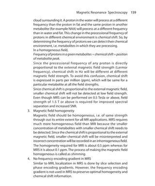159 Magnetic Resonance Spectroscopy
cloud surrounding it. A proton in the water will precess at a different
frequency than the proton in fat and the same proton in another
metabolite (for example NAA) will precess at a different frequency
than in water and fat.This change in the precessional frequency of
protons in different chemical environment is chemical shift. So, by
determining the frequency of protons we can detect their chemical
environment, i.e. metabolites in which they are precessing.
	 In a homogeneous field,
	 Frequencyofprotonsinagivenmetabolites=chemicalshift=position
of metabolite peak.
	 Since the precessional frequency of any proton is directly
proportional to the external magnetic field strength (Larmor
frequency), chemical shift in Hz will be different at different
magnetic field strength. To avoid this confusion, chemical shift
is expressed in parts per million (ppm), which will be same for a
particular metabolite at all the field strengths.
	 Since chemical shift is proportional to the external magnetic field,
smaller chemical shift will not be detected at low field strength.
Even though MRS can be performed on 0.5 Tesla or above, field
strength of 1.5 T or above is required for improved spectral
separation and increased SNR.
3.	 Magnetic field homogeneity
	 Magnetic field should be homogeneous, i.e. of same strength
through out its entire extent for all MR applications. MRS requires
much more homogeneous field than MRI because the smaller
concentration of metabolites with smaller chemical shift needs to
be detected. Since the chemical shift is proportional to the external
magnetic field, smaller chemical shift will be misinterpreted and
incorrectconcentrationwillberecordedinaninhomogeneousfield.
	 The homogeneity required for MRI is about 0.5 ppm whereas for
MRS it is about 0.1 ppm. The process of making the magnetic field
homogeneous is called as shimming.
4.	 No frequency encoding gradient in MRS
	 Similar to MRI, localization in MRS is done by slice selection and
phase encoding gradients. However, the frequency encoding
gradient is not used in MRS to preserve optimal homogeneity and
chemical shift information.
Ch-17.indd 159 13-09-2012 16:17:22
 