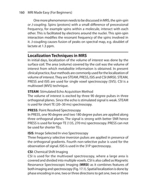 160  MRI Made Easy (For Beginners)
	 Onemorephenomenonneedstobe discussedinMRS,the spin-spin
or J-coupling. Spins (protons) with a small difference of precessional
frequency, for example spins within a molecule, interact with each
other. This is facilitated by electrons around the nuclei. This spin-spin
interaction modifies the resonant frequency of the spins involved in
it. J-coupling causes fusion of peaks on spectral map, e.g. doublet of
lactate at 1.3 ppm.
Localization Techniques in MRS
In initial days, localization of the volume of interest was done by the
surface coil. The area (volume) covered by the coil was the volume of
interest from which metabolite information is obtained. In present
clinical practice, four methods are commonly used for the localization of
volume of interest.They are STEAM, PRESS, ISIS and CSI (MRSI). STEAM,
PRESS and ISIS are used for single voxel spectroscopy (SVS). CSI is a
multivoxel (MVS) technique.
STEAM: Stimulated Echo Acquisition Method
The volume of interest is excited by three 90 degree pulses in three
orthogonal planes. Since the echo is stimulated signal is weak. STEAM
is used for short TE (20–30 ms) spectroscopy.
PRESS: Point Resolved Spectroscopy
In PRESS, one 90 degree and two 180 degree pulses are applied along
three orthogonal planes. The signal is strong with better SNR hence
PRESS is used for longer TE (135, 270 ms) spectroscopy. PRESS can not
be used for shorter TEs.
ISIS: Image Selected In vivo Spectroscopy
Three frequency selective inversion pulses are applied in presence of
the orthogonal gradients. Fourth non-selective pulse is used for the
observation of signal. ISIS is used in the 31P spectroscopy.
CSI: Chemical Shift Imaging
CSI is used for the multivoxel spectroscopy, where a large area is
covered and divided into multiple voxels. CSI is also called as Magnetic
Resonance Spectroscopic Imaging (MRSI) as it combines features of
bothimagingandspectroscopy(Fig.17.1).Spatiallocalizationisdoneby
phase encoding in one, two or three directions to get one, two or three
Ch-17.indd 160 13-09-2012 16:17:22
 