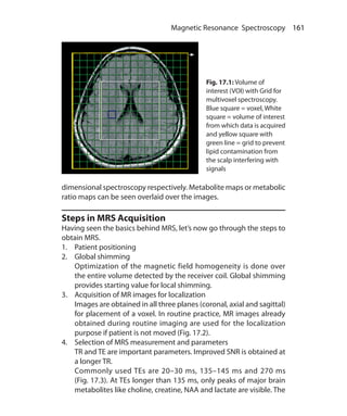 161 Magnetic Resonance Spectroscopy
dimensional spectroscopy respectively. Metabolite maps or metabolic
ratio maps can be seen overlaid over the images.
Steps in MRS Acquisition
Having seen the basics behind MRS, let’s now go through the steps to
obtain MRS.
1.	 Patient positioning
2.	 Global shimming
	 Optimization of the magnetic field homogeneity is done over
the entire volume detected by the receiver coil. Global shimming
provides starting value for local shimming.
3.	 Acquisition of MR images for localization
	 Images are obtained in all three planes (coronal, axial and sagittal)
for placement of a voxel. In routine practice, MR images already
obtained during routine imaging are used for the localization
purpose if patient is not moved (Fig. 17.2).
4.	 Selection of MRS measurement and parameters
	 TR and TE are important parameters. Improved SNR is obtained at
a longer TR.
	 Commonly used TEs are 20–30 ms, 135–145 ms and 270 ms
(Fig. 17.3). At TEs longer than 135 ms, only peaks of major brain
metabolites like choline, creatine, NAA and lactate are visible. The
Fig. 17.1: Volume of
interest (VOI) with Grid for
multivoxel spectroscopy.
Blue square = voxel, White
square = volume of interest
from which data is acquired
and yellow square with
green line = grid to prevent
lipid contamination from
the scalp interfering with
signals
Ch-17.indd 161 13-09-2012 16:17:22
 