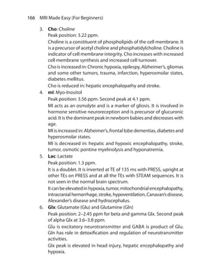166  MRI Made Easy (For Beginners)
3.	 Cho: Choline
	 Peak position: 3.22 ppm.
	 Choline is a constituent of phospholipids of the cell membrane. It
is a precursor of acetyl choline and phosphatidylcholine. Choline is
indicator of cell membrane integrity. Cho increases with increased
cell membrane synthesis and increased cell turnover.
	 Cho is increased in: Chronic hypoxia, epilespy, Alzheimer’s, gliomas
and some other tumors, trauma, infarction, hyperosmolar states,
diabetes mellitus.
	 Cho is reduced in: hepatic encephalopathy and stroke.
4.	 mI: Myo-Inositol
	 Peak position: 3.56 ppm. Second peak at 4.1 ppm.
	 MI acts as an osmolyte and is a marker of gliosis. It is involved in
hormone sensitive neuroreception and is precursor of glucuronic
acid. It is the dominant peak in newborn babies and decreases with
age.
	 MI is increased in: Alzheimer’s, frontal lobe dementias, diabetes and
hyperosmolar states.
	 MI is decreased in: hepatic and hypoxic encephalopathy, stroke,
tumor, osmotic pontine myelinolysis and hyponatremia.
5.	 Lac: Lactate
	 Peak position: 1.3 ppm.
	 It is a doublet. It is inverted at TE of 135 ms with PRESS, upright at
other TEs on PRESS and at all the TEs with STEAM sequences. It is
not seen in the normal brain spectrum.
	 Itcanbeelevatedinhypoxia,tumor,mitochondrialencephalopathy,
intracranialhemorrhage,stroke,hypoventilation,Canavan’sdisease,
Alexander’s disease and hydrocephalus.
6.	 Glx: Glutamate (Glu) and Glutamine (Gln)
	 Peak position: 2–2.45 ppm for beta and gamma Glx. Second peak
of alpha Glx at 3.6–3.8 ppm.
	 Glu is excitatory neurotransmitter and GABA is product of Glu.
Gln has role in detoxification and regulation of neurotransmitter
activities.
	 Glx peak is elevated in head injury, hepatic encephalopathy and
hypoxia.
Ch-17.indd 166 13-09-2012 16:17:23
 