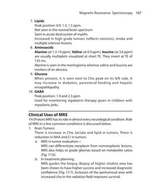 167 Magnetic Resonance Spectroscopy
 7.	Lipids
	 Peak position: 0.9, 1.3, 1.5 ppm.
	 Not seen in the normal brain spectrum
	 Seen in acute destruction of myelin.
	 Increased in high grade tumors (reflects necrosis), stroke and
multiple sclerosis lesions.
 8.	Aminoacids
	Alanine (at 1.3-14 ppm), Valine (at 0.9 ppm), leucine (at 3.6 ppm)
are usually multiplets visualized at short TE. They invert at TE of
135 ms.
	 Alanine is seen in the meningioma whereas valine and leucine are
markers of an abscess.
 9.	Glucose
	 When present, it is seen next to Cho peak on its left side. It
may increase in diabetes, parenteral feeding and hepatic
encepahlopathy.
10.	 GABA
	 Peak position: 1.9 and 2.3 ppm
	 Used for monitoring vigabatrin therapy given in children with
myoclonic jerks.
Clinical Uses of MRS
1H (Proton) MRS has its role in almost every neurological condition. Role
of MRS in a few common conditions is discussed below.
1.	 Brain Tumors:
	 There is increase in Cho, lactate and lipid in tumors. There is
reduction in NAA and Cr in tumors.
a.	 MRS in tumor evaluation—
	 MRS can differentiate neoplasm from nonneoplastic lesions.
MRS also helps to grade gliomas based on metabolite ratios
(Fig. 17.6).
b.	 In treatment planning
	 MRS guides the biopsy. Biopsy of higher choline area has
been shown to have higher success and increased diagnostic
confidence (Fig. 17.7). Inclusion of the peritumoral area with
increased cho in the radiation field improves survival.
Ch-17.indd 167 13-09-2012 16:17:23
 