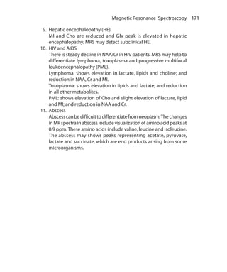 171 Magnetic Resonance Spectroscopy
 9.	Hepatic encephalopathy (HE)
	 MI and Cho are reduced and Glx peak is elevated in hepatic
encephalopathy. MRS may detect subclinical HE.
10.	 HIV and AIDS
	 There is steady decline in NAA/Cr in HIV patients. MRS may help to
differentiate lymphoma, toxoplasma and progressive multifocal
leukoencephalopathy (PML).
	 Lymphoma: shows elevation in lactate, lipids and choline; and
reduction in NAA, Cr and MI.
	 Toxoplasma: shows elevation in lipids and lactate; and reduction
in all other metabolites.
	 PML: shows elevation of Cho and slight elevation of lactate, lipid
and MI; and reduction in NAA and Cr.
11.	 Abscess
	 Abscesscanbedifficulttodifferentiatefromneoplasm.Thechanges
in MR spectra in abscess include visualization of amino acid peaks at
0.9 ppm. These amino acids include valine, leucine and isoleucine.
The abscess may shows peaks representing acetate, pyruvate,
lactate and succinate, which are end products arising from some
microorganisms.
Ch-17.indd 171 13-09-2012 16:17:23
 