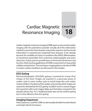 Cardiac Magnetic
Resonance Imaging
CHAPTER
18
Cardiacmagneticresonanceimaging(CMRI)opensaneweraintocardiac
imaging with the potential to provide virtually all of the information
neededtoassesstheheartdiseases.Itprovidesanatomicandfunctional
information in acquired and congenital heart diseases. It has already
become the modality of choice in conditions like ARVD, differentiation
of constrictive pericarditis from restrictive cardiomyopathy and aortic
dissection. It gives precise quantification of ventricular dimensions and
function. Most exciting application of CMRI is assessment of myocardial
viability and perfusion.The technique, imaging planes and role of CMRI
in various cardiac conditions are discussed in this chapter.
ECG Gating
Electrocardiographic (ECG/EKG) gating is essential for ‘motion-free’
images of the heart. Images are acquired in a particular phase of
cardiac cycle in every cardiac cycle to avoid image blur and cardiac
motion artifacts.The phase of the cardiac cycle during which images are
acquired is decided by the ECG gating. Usually R-wave is used to trigger
the acquisition after some trigger delay such that data is acquired in the
diastolic phase (Fig. 18.1). Peripheral pulse also can be used for gating
but it is less effective than ECG gating.
Imaging Sequences
Pulse sequences used for CMRI can be broadly divided into dark-blood
and bright-blood techniques.
Ch-18.indd 172 13-09-2012 16:18:17
 