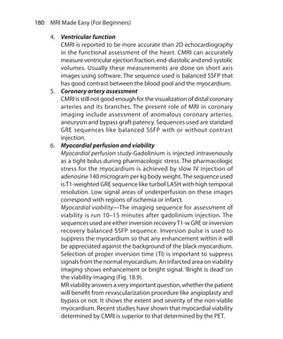 180  MRI Made Easy (For Beginners)
4.	 Ventricular function
	 CMRI is reported to be more accurate than 2D echocardiography
in the functional assessment of the heart. CMRI can accurately
measureventricularejectionfraction,end-diastolicandend-systolic
volumes. Usually these measurements are done on short axis
images using software. The sequence used is balanced SSFP that
has good contrast between the blood pool and the myocardium.
5.	 Coronary artery assessment
	 CMRI is still not good enough for the visualization of distal coronary
arteries and its branches. The present role of MRI in coronary
imaging include assessment of anomalous coronary arteries,
aneurysm and bypass graft patency. Sequences used are standard
GRE sequences like balanced SSFP with or without contrast
injection.
6.	 Myocardial perfusion and viability
	 Myocardial perfusion study-Gadolinium is injected intravenously
as a tight bolus during pharmacologic stress. The pharmacologic
stress for the myocardium is achieved by slow IV injection of
adenosine 140 microgram per kg body weight.The sequence used
isT1-weighted GRE sequence like turboFLASH with high temporal
resolution. Low signal areas of underperfusion on these images
correspond with regions of ischemia or infarct.
	 Myocardial viability—The imaging sequence for assessment of
viability is run 10–15 minutes after gadolinium injection. The
sequences used are either inversion recoveryT1-w GRE or inversion
recovery balanced SSFP sequence. Inversion pulse is used to
suppress the myocardium so that any enhancement within it will
be appreciated against the background of the black myocardium.
Selection of proper inversion time (TI) is important to suppress
signals from the normal myocardium. An infarcted area on viability
imaging shows enhancement or bright signal. ‘Bright is dead’ on
the viability imaging (Fig. 18.9).
	 MRviabilityanswersaveryimportantquestion,whetherthepatient
will benefit from revascularization procedure like angioplasty and
bypass or not. It shows the extent and severity of the non-viable
myocardium. Recent studies have shown that myocardial viability
determined by CMRI is superior to that determined by the PET.
Ch-18.indd 180 13-09-2012 16:18:18
 
