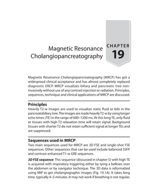 Magnetic Resonance
Cholangiopancreatography
CHAPTER
19
Magnetic Resonance Cholangiopancreatography (MRCP) has got a
widespread clinical acceptance and has almost completely replaced
diagnostic ERCP. MRCP visualizes biliary and pancreatic tree non-
invasively without use of any contrast injection or radiation. Principles,
sequences, technique and clinical applications of MRCP are discussed.
Principles
Heavily T2-w images are used to visualize static fluid or bile in the
pancreatobiliarytree.TheimagesaremadeheavilyT2-wbyusinglonger
echo times (TE) in the range of 600–1200 ms. At this long TE, only fluid
or tissues with high T2 relaxation time will retain signal. Background
tissues with shorter T2 do not retain sufficient signal at longer TEs and
are suppressed.
Sequences used in MRCP
Two main sequences used for MRCP are 3D FSE and single-shot FSE
sequences. Other sequences that can be used include balanced SSFP
and contrast-enhanced T1-w GRE sequences.
3D FSE sequence: This sequence (discussed in chapter 5) with high TE
is acquired with respiratory triggering either by tying a bellows over
the abdomen or by navigator technique. The 3D data is reformatted
using MIP to get cholangiographic images (Fig. 19.1A). It takes long
time, typically 4–5 minutes. It may not work if breathing is not regular.
Ch-19.indd 183 13-09-2012 16:19:26
 