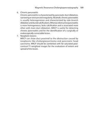 189 Magnetic Resonance Cholangiopancreatography
6.	 Chronic pancreatitis
	 Chronic pancreatitis is characterized by pancreatic duct dilatation,
narrowingorstrictureandirregularity.Alcoholicchronicpancreatitis
is usually heterogeneous and characterized by side-branch
dilatationandductalcalcifications.Whereasobstructivepancreatitis
is more homogeneous, lacks calcification and is associated more
often with main duct dilatation. MRCP is useful for detecting
chronic pancreatitis and for the identification of a surgically or
endoscopically correctable lesion.
7.	 Neoplastic lesions
	 MRCP can show duct proximal to the obstruction caused by
neoplasms like cholangiocarcinoma and pancreatic head
carcinoma. MRCP should be combined with fat saturated post-
contrast T1-weighted images for the evaluation of extent and
spread of the lesion.
Ch-19.indd 189 13-09-2012 16:19:26
 