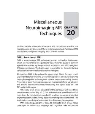 Miscellaneous
Neuroimaging MR
Techniques
CHAPTER
20
In this chapter a few miscellaneous MRI techniques used in the
neuroimaging are discussed.These techniques include functional MRI,
susceptibility weighted imaging and CSF flow studies.
fMRI : Functional MRI
fMRI is a noninvasive MR technique to map or localize brain areas
which are responsible for a particular task. Patient is asked to perform
a particular activity, e.g. finger-thumb apposition and a T2*-weighted
EPI sequence is run. The brain areas responsible for the activity (e.g.
sensory or motor cortex) show increased signal.
Mechanism: fMRI is based on the concept of Blood Oxygen Level-
Dependant (BOLD) imaging. Deoxyhemoglobin is paramagnetic while
the oxyhemoglobin is diamagnetic relative to the surrounding tissues.
Presence of deoxyhemoglobin causes microscopic field variation in
and around the microvasculature resulting into signal drop on T2 or
T2*-weighted images.
	 When any brain area is activated by the particular task blood flow
to that area increases (Fig. 20.1).This increase in the blood flow is much
more than the metabolic demand with resultant increased amount of
oxyhemoglobin and relatively less deoxyhemoglobin in that area.This
leads to increased signal in the area from less deoxyhemoglobin.
	 fMRI includes paradigm or tasks to stimulate brain areas. Active
paradigms include motor, language and cognitive tasks and passive
Ch-20.indd 190 13-09-2012 16:20:23
 