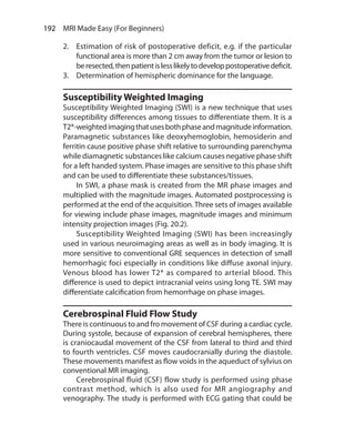 192  MRI Made Easy (For Beginners)
2.	 Estimation of risk of postoperative deficit, e.g. if the particular
functional area is more than 2 cm away from the tumor or lesion to
beresected,thenpatientislesslikelytodeveloppostoperativedeficit.
3.	 Determination of hemispheric dominance for the language.
Susceptibility Weighted Imaging
Susceptibility Weighted Imaging (SWI) is a new technique that uses
susceptibility differences among tissues to differentiate them. It is a
T2*-weightedimagingthatusesbothphaseandmagnitudeinformation.
Paramagnetic substances like deoxyhemoglobin, hemosiderin and
ferritin cause positive phase shift relative to surrounding parenchyma
while diamagnetic substances like calcium causes negative phase shift
for a left handed system. Phase images are sensitive to this phase shift
and can be used to differentiate these substances/tissues.
	 In SWI, a phase mask is created from the MR phase images and
multiplied with the magnitude images. Automated postprocessing is
performed at the end of the acquisition.Three sets of images available
for viewing include phase images, magnitude images and minimum
intensity projection images (Fig. 20.2).
	 Susceptibility Weighted Imaging (SWI) has been increasingly
used in various neuroimaging areas as well as in body imaging. It is
more sensitive to conventional GRE sequences in detection of small
hemorrhagic foci especially in conditions like diffuse axonal injury.
Venous blood has lower T2* as compared to arterial blood. This
difference is used to depict intracranial veins using long TE. SWI may
differentiate calcification from hemorrhage on phase images.
Cerebrospinal Fluid Flow Study
There is continuous to and fro movement of CSF during a cardiac cycle.
During systole, because of expansion of cerebral hemispheres, there
is craniocaudal movement of the CSF from lateral to third and third
to fourth ventricles. CSF moves caudocranially during the diastole.
These movements manifest as flow voids in the aqueduct of sylvius on
conventional MR imaging.
	 Cerebrospinal fluid (CSF) flow study is performed using phase
contrast method, which is also used for MR angiography and
venography. The study is performed with ECG gating that could be
Ch-20.indd 192 13-09-2012 16:20:23
 