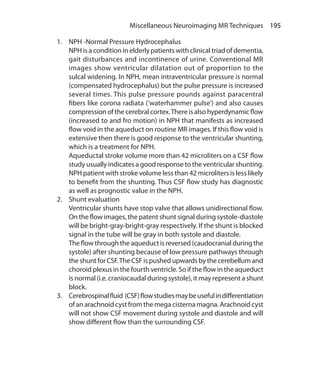 195 Miscellaneous Neuroimaging MR Techniques
1.	 NPH -Normal Pressure Hydrocephalus
	 NPH is a condition in elderly patients with clinical triad of dementia,
gait disturbances and incontinence of urine. Conventional MR
images show ventricular dilatation out of proportion to the
sulcal widening. In NPH, mean intraventricular pressure is normal
(compensated hydrocephalus) but the pulse pressure is increased
several times. This pulse pressure pounds against paracentral
fibers like corona radiata (‘waterhammer pulse’) and also causes
compression of the cerebral cortex.There is also hyperdynamic flow
(increased to and fro motion) in NPH that manifests as increased
flow void in the aqueduct on routine MR images. If this flow void is
extensive then there is good response to the ventricular shunting,
which is a treatment for NPH.
	 Aqueductal stroke volume more than 42 microliters on a CSF flow
study usually indicates a good response to the ventricular shunting.
NPH patient with stroke volume less than 42 microliters is less likely
to benefit from the shunting. Thus CSF flow study has diagnostic
as well as prognostic value in the NPH.
2.	 Shunt evaluation
	 Ventricular shunts have stop valve that allows unidirectional flow.
On the flow images, the patent shunt signal during systole-diastole
will be bright-gray-bright-gray respectively. If the shunt is blocked
signal in the tube will be gray in both systole and diastole.
	 The flow through the aqueduct is reversed (caudocranial during the
systole) after shunting because of low pressure pathways through
theshuntforCSF.The CSFispushedupwardsbythecerebellumand
choroid plexus in the fourth ventricle. So if the flow in the aqueduct
is normal (i.e. craniocaudal during systole), it may represent a shunt
block.
3.	 Cerebrospinalfluid (CSF)flowstudiesmaybeusefulindifferentiation
of an arachnoid cyst from the mega cisterna magna. Arachnoid cyst
will not show CSF movement during systole and diastole and will
show different flow than the surrounding CSF.
Ch-20.indd 195 13-09-2012 16:20:23
 