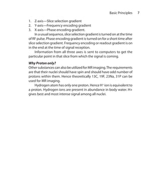 7 	 Basic Principles
1.	 Z-axis—Slice selection gradient
2.	 Y-axis—Frequency encoding gradient
3.	 X-axis—Phase encoding gradient.
	 In a usual sequence, slice selection gradient is turned on at the time
of RF pulse. Phase encoding gradient is turned on for a short time after
slice selection gradient. Frequency encoding or readout gradient is on
in the end at the time of signal reception.
	 Information from all three axes is sent to computers to get the
particular point in that slice from which the signal is coming.
Why Proton only?
Other substances can also be utilized for MR imaging.The requirements
are that their nuclei should have spin and should have odd number of
protons within them. Hence theoretically 13C, 19F, 23Na, 31P can be
used for MR imaging.
	 Hydrogen atom has only one proton. Hence H+
ion is equivalent to
a proton. Hydrogen ions are present in abundance in body water. H+
gives best and most intense signal among all nuclei.
Ch-1.indd 7 25-09-2012 09:53:46
 