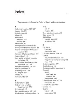 Index
A
Abdominal imaging 122, 123f
Abscess 143, 171
Acoustic noise 86
Allergy 97
Alzheimer’s
	 dementia 170
	 disease 164f
Aminoacids 167
Analog-to-digital converter 82
Aneurysm and hemostatic clips 88
Anterior labrum periosteal sleeve
avulsion 202
Apparent diffusion coefficient 139
Arachnoid cyst 143
Array spatial sensitivity encoding
technique 52
Arrhythmogenic right ventricular
dysplasia 177, 178f
Arterial spin labeling 148, 155
Artificial sphincters 89
Ascending aorta 130f
ASL diagram 157f
Asthma 97
Atomic number 94
B
Bankart’s lesion 202
Bilateral basal ganglion
hyperintensity 170f
Bird cage coil 31f
Black blood imaging 129, 130f
Blood oxygen level-dependant 190
Body
	 coil 30
	 imaging 101
Bone growth stimulators 90
Brain tumor 99f
Bright blood
	 imaging 130, 130f
	 technique 173
C
Calculus in
	 CBD 187f
	 gallbladder 187f
Canavan’s disease 165f, 170
Cardiac
	 and pericardial masses 182
	 magnetic resonance imaging 172
	 mass 181f
Cardiomyopathies 177
Caroli’s disease 186
Cartilage sensitive sequences 70
Cerebral
	blood
		 flow 140, 149
		 volume 149
	 hemisphere 108f
Cerebrospinal fluid 192, 195
	 flow study 192
Choledochal cyst 186f
Choline 166
Chronic
	 infarct 143f
	 pancreatitis 189
Page numbers followed by f refer to figure and t refer to table
Index.indd 203 14-09-2012 17:50:22
 