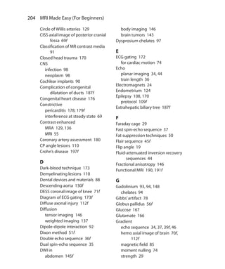 204  MRI Made Easy (For Beginners)
Circle of Willis arteries 129
CISS axial image of posterior cranial
fossa 69f
Classification of MR contrast media
91
Closed head trauma 170
CNS
	 infection 98
	 neoplasm 98
Cochlear implants 90
Complication of congenital
dilatation of ducts 187f
Congenital heart disease 176
Constrictive
	 pericarditis 178, 179f
	 interference at steady state 69
Contrast enhanced
	 MRA 129, 136
	 MRI 55
Coronary artery assessment 180
CP angle lesions 110
Crohn’s disease 197f
D
Dark-blood technique 173
Demyelinating lesions 110
Dental devices and materials 88
Descending aorta 130f
DESS coronal image of knee 71f
Diagram of ECG gating 173f
Diffuse axonal injury 112f
Diffusion
	 tensor imaging 146
	 weighted imaging 137
Dipole-dipole interaction 92
Dixon method 51f
Double echo sequence 36f
Dual spin-echo sequence 35
DWI in
	 abdomen 145f
	 body imaging 146
	 brain tumors 143
Dysprosium chelates 97
E
ECG gating 172
	 for cardiac motion 74
Echo
	 planar imaging 34, 44
	 train length 36
Electromagnets 24
Endometrium 124
Epilepsy 108, 170
	 protocol 109f
Extrahepatic biliary tree 187f
F
Faraday cage 29
Fast spin-echo sequence 37
Fat suppression techniques 50
Flair sequence 45f
Flip angle 19
Fluid-attenuated inversion recovery
sequences 44
Fractional anisotropy 146
Functional MRI 190, 191f
G
Gadolinium 93, 94, 148
	 chelates 94
Gibbs’artifact 78
Globus pallidus 56f
Glucose 167
Glutamate 166
Gradient
	 echo sequence 34, 37, 39f, 46
	 hemo axial image of brain 70f,
112f
	 magnetic field 85
	 moment nulling 74
	 strength 29
Index.indd 204 14-09-2012 17:50:22
 