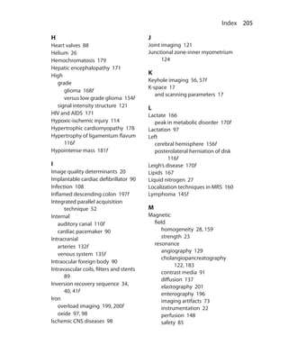 205 Index
H
Heart valves 88
Helium 26
Hemochromatosis 179
Hepatic encephalopathy 171
High
	grade
		 glioma 168f
		 versus low grade glioma 154f
	 signal intensity structure 121
HIV and AIDS 171
Hypoxic-ischemic injury 114
Hypertrophic cardiomyopathy 178
Hypertrophy of ligamentum flavum
116f
Hypointense mass 181f
I
Image quality determinants 20
Implantable cardiac defibrillator 90
Infection 108
Inflamed descending colon 197f
Integrated parallel acquisition
technique 52
Internal
	 auditory canal 110f
	 cardiac pacemaker 90
Intracranial
	 arteries 132f
	 venous system 135f
Intraocular foreign body 90
Intravascular coils, filters and stents
89
Inversion recovery sequence 34,
40, 41f
Iron
	 overload imaging 199, 200f
	 oxide 97, 98
Ischemic CNS diseases 98
J
Joint imaging 121
Junctional zone-inner myometrium
124
K
Keyhole imaging 56, 57f
K-space 17
	 and scanning parameters 17
L
Lactate 166
	 peak in metabolic disorder 170f
Lactation 97
Left
	 cerebral hemisphere 156f
	 posterolateral herniation of disk
116f
Leigh’s disease 170f
Lipids 167
Liquid nitrogen 27
Localization techniques in MRS 160
Lymphoma 145f
M
Magnetic
	field
		 homogeneity 28, 159
		 strength 23
	resonance
		 angiography 129
		cholangiopancreatography
122, 183
		 contrast media 91
		 diffusion 137
		 elastography 201
		 enterography 196
		 imaging artifacts 73
		 instrumentation 22
		 perfusion 148
		 safety 85
Index.indd 205 14-09-2012 17:50:22
 