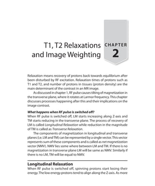 T1, T2 Relaxations
and Image Weighting
CHAPTER
2
Relaxation means recovery of protons back towards equilibrium after
been disturbed by RF excitation. Relaxation times of protons such as
T1 and T2, and number of protons in tissues (proton density) are the
main determinant of the contrast in an MR image.
	 Asdiscussedinchapter1,RFpulsecausestiltingofmagnetizationin
the transverse plane, where it rotates at Larmor frequency.This chapter
discusses processes happening after this and their implications on the
image contrast.
What happens when RF pulse is switched off?
When RF pulse is switched off, LM starts increasing along Z-axis and
TM starts reducing in the transverse plane. The process of recovery of
LM is called Longitudinal Relaxation while reduction in the magnitude
of TM is called as Transverse Relaxation.
	 The components of magnetization in longitudinal and transverse
planes (i.e. LM andTM) can be represented by a single vector.This vector
represents sum of these components and is called as netmagnetization
vector (NMV). NMV lies some where between LM and TM. If there is no
magnetization in transverse plane LM will be same as NMV. Similarly if
there is no LM, TM will be equal to NMV.
Longitudinal Relaxation
When RF pulse is switched off, spinning protons start losing their
energy.The low energy protons tend to align along the Z-axis. As more
Ch-2.indd 8 13-09-2012 15:52:33
 