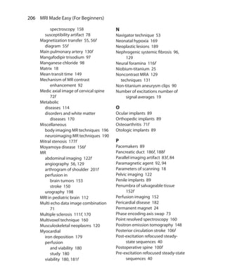 206  MRI Made Easy (For Beginners)
		 spectroscopy 158
	 susceptibility artifact 78
Magnetization transfer 55, 56f
	 diagram 55f
Main pulmonary artery 130f
Mangafodipir trisodium 97
Manganese chloride 98
Matrix 18
Mean transit time 149
Mechanism of MR contrast
enhancement 92
Medic axial image of cervical spine
72f
Metabolic
	 diseases 114
	 disorders and white matter
diseases 170
Miscellaneous
	 body imaging MR techniques 196
	 neuroimaging MR techniques 190
Mitral stenosis 177f
Moyamoya disease 156f
MR
	 abdominal imaging 122f
	 angiography 56, 129
	 arthrogram of shoulder 201f
	 perfusion in
		 brain tumors 153
		 stroke 150
	 urography 198
MRI in pediatric brain 112
Multi echo data image combination
71
Multiple sclerosis 111f, 170
Multivoxel technique 160
Musculoskeletal neoplasms 120
Myocardial
	 iron deposition 179
	perfusion
		 and viability 180
		 study 180
	 viability 180, 181f
N
Navigator technique 53
Neonatal hypoxia 169
Neoplastic lesions 189
Nephrogenic systemic fibrosis 96,
129
Neural foramina 116f
Niobium-titanium 25
Noncontrast MRA 129
	 techniques 131
Non-titanium aneurysm clips 90
Number of excitations number of
signal averages 19
O
Ocular implants 89
Orthopedic implants 89
Osteoarthritis 71f
Otologic implants 89
P
Pacemakers 89
Pancreatic duct 186f, 188f
Parallel imaging artifact 83f, 84
Paramagnetic agent 92, 94
Parameters of scanning 18
Pelvic imaging 122
Penile implants 89
Penumbra of salvageable tissue
152f
Perfusion imaging 152
Pericardial disease 182
Permanent magnet 24
Phase encoding axis swap 73
Point resolved spectroscopy 160
Positron emission tomography 148
Posterior circulation stroke 106f
Post-excitation refocused steady-
state sequences 40
Postoperative spine 100f
Pre-excitation refocused steady-state
sequences 40
Index.indd 206 14-09-2012 17:50:22
 