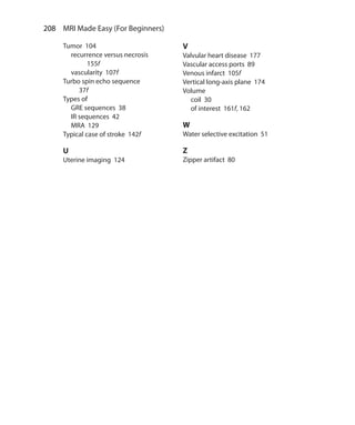 208  MRI Made Easy (For Beginners)
Tumor 104
	 recurrence versus necrosis
155f
	 vascularity 107f
Turbo spin echo sequence
37f
Types of
	 GRE sequences 38
	 IR sequences 42
	 MRA 129
Typical case of stroke 142f
U
Uterine imaging 124
V
Valvular heart disease 177
Vascular access ports 89
Venous infarct 105f
Vertical long-axis plane 174
Volume
	 coil 30
	 of interest 161f, 162
W
Water selective excitation 51
Z
Zipper artifact 80
Index.indd 208 14-09-2012 17:50:23
 