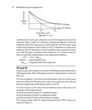 12  MRI Made Easy (For Beginners)
combination of spin-spin relaxation and inhomogeneity of external
magnetic field is called T2* relaxation. Dephasing effects of external
magnetic field inhomogeneity are eliminated by 180° RF pulses used
in spin-echo sequence. Hence there is‘true’T2 relaxation in a spin-echo
sequence.TheT2* relaxation is seen in gradient-echo sequence as there
is no 180° RF pulse in gradient-echo sequence. T2* is shorter than T2
(Fig. 2.4) and their relationship can be expressed as follows:
	 1/T2*	 = 1/T2 + γΔBinhom
	Where, γ	 = gyromagnetic ratio
	 ΔBinhom	
= magnetic field inhomogeneity.
TR and TE
A typical spin-echo sequence consists of 90 degree pulse followed by
180 degree pulse. After 180 degree pulse the signal (echo) is received
(Fig. 2.5).
TR (Time to Repeat) is the time interval between start of one RF pulse
and start of the next RF pulse. For a spin-echo sequence time interval
between beginnings of 90 degree pulses is the TR.
TE (Time to Echo) is the time interval between start of RF pulse and
reception of the signal (echo).
Short TR and short TE gives T1 weighted images.
Long TR and long TE gives T2 weighted images.
Long TR and short TE gives Proton density images.
TR is always higher than TE. Typical long and short TR/TE values are
shown in Table 2.1.
Fig. 2.4: T2* curve
Ch-2.indd 12 13-09-2012 15:52:33
 