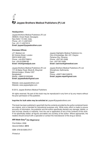 Headquarters
Jaypee Brothers Medical Publishers (P) Ltd
4838/24, Ansari Road, Daryaganj
New Delhi 110 002, India
Phone: +91-11-43574357
Fax: +91-11-43574314
Email: jaypee@jaypeebrothers.com
Overseas Offices
J.P. Medical Ltd
83 Victoria Street, London
SW1H 0HW (UK)
Phone: +44-2031708910
Fax: +02-03-0086180
Email: info@jpmedpub.com
Jaypee-Highlights Medical Publishers Inc.
City of Knowledge, Bld. 237, Clayton
Panama City, Panama
Phone: +507-301-0496
Fax: +507-301-0499
Email: cservice@jphmedical.com
Jaypee Brothers Medical Publishers (P) Ltd
Website: www.jaypeebrothers.com
Website: www.jaypeedigital.com
© 2013, Jaypee Brothers Medical Publishers
All rights reserved. No part of this book may be reproduced in any form or by any means without
the prior permission of the publisher.
Inquiries for bulk sales may be solicited at: jaypee@jaypeebrothers.com
This book has been published in good faith that the contents provided by the author contained herein
are original, and is intended for educational purposes only. While every effort is made to ensure
accuracy of information, the publisher and the author specifically disclaim any damage, liability, or
loss incurred, directly or indirectly, from the use or application of any of the contents of this work.
If not specifically stated, all figures and tables are courtesy of the author. Where appropriate, the
readers should consult with a specialist or contact the manufacturer of the drug or device.
MRI Made Easy  ®
(for Beginners)
First Edition: 2006
Second Edition: 2013
ISBN 978-93-5090-270-7
Printed at
®
Jaypee Brothers Medical Publishers (P) Ltd
17/1-B Babar Road, Block-B, Shaymali
Mohammadpur, Dhaka-1207
Bangladesh
Mobile: +08801912003485
Email: jaypeedhaka@gmail.com
Jaypee Brothers Medical Publishers (P) Ltd
Shorakhute, Kathmandu
Nepal
Phone: +00977-9841528578
Email: jaypee.nepal@gmail.com
 