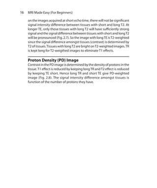 16  MRI Made Easy (For Beginners)
on the images acquired at short echo time, there will not be significant
signal intensity difference between tissues with short and long T2. At
longer TE, only those tissues with long T2 will have sufficiently strong
signal and the signal difference between tissues with short and longT2
will be pronounced (Fig. 2.7). So the image with longTE isT2-weighted
since the signal difference amongst tissues (contrast) is determined by
T2 of tissues.Tissues with longT2 are bright onT2-weighted images.TR
is kept long for T2-weigthed images to eliminate T1 effects.
Proton Density (PD) Image
Contrast in the PD image is determined by the density of protons in the
tissue.T1 effect is reduced by keeping longTR andT2 effect is reduced
by keeping TE short. Hence long TR and short TE give PD-weighted
image (Fig. 2.8). The signal intensity difference amongst tissues is
function of the number of protons they have.
Ch-2.indd 16 13-09-2012 15:52:34
 