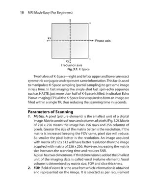 18  MRI Made Easy (For Beginners)
	 Two halves of K-Space—right and left or upper and lower are exact
symmetric conjugate and represent same information.This fact is used
to manipulate K-Space sampling (partial sampling) to get same image
in less time. In fast imaging like single-shot fast spin-echo sequence
such as HASTE, just more than half of K-Space is filled. In ultrafast Echo
Planar Imaging (EPI) all the K-Space lines required to form an image are
filled within a single TR, thus reducing the scanning time in seconds.
Parameters of Scanning
1.	Matrix: A pixel (picture element) is the smallest unit of a digital
image.Matrixconsistsofrowsandcolumnsofpixels(Fig.3.2).Matrix
of 256 x 256 means the image has 256 rows and 256 columns of
pixels. Greater the size of the matrix better is the resolution. If the
matrix is increased keeping the FOV same, pixel size will reduce.
So smaller the pixel better is the resolution. An image acquired
with matrix of 512 x 512 will have better resolution than the image
acquired with matrix of 256 x 256. However, increasing the matrix
size increases the scanning time and reduces SNR.
	 A pixel has two dimensions. If third dimension is added the smallest
unit of the imaging data is called voxel (volume element). Voxel
volume is determined by matrix size, FOV and slice thickness.
2.	FOV (field of view): It is the area from which information is obtained
and represented on the image. It is selected as per requirement
Fig. 3.1: K-Space
Ch-3.indd 18 13-09-2012 15:54:14
 