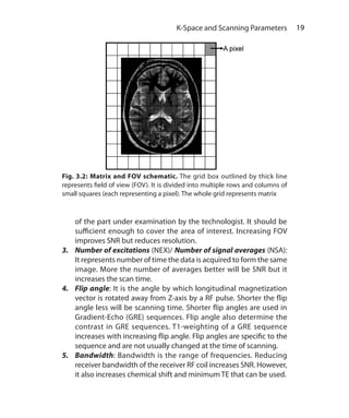 19 K-Space and Scanning Parameters
of the part under examination by the technologist. It should be
sufficient enough to cover the area of interest. Increasing FOV
improves SNR but reduces resolution.
3.	 Number of excitations (NEX)/ Number of signal averages (NSA):
It represents number of time the data is acquired to form the same
image. More the number of averages better will be SNR but it
increases the scan time.
4.	 Flip angle: It is the angle by which longitudinal magnetization
vector is rotated away from Z-axis by a RF pulse. Shorter the flip
angle less will be scanning time. Shorter flip angles are used in
Gradient-Echo (GRE) sequences. Flip angle also determine the
contrast in GRE sequences. T1-weighting of a GRE sequence
increases with increasing flip angle. Flip angles are specific to the
sequence and are not usually changed at the time of scanning.
5.	Bandwidth: Bandwidth is the range of frequencies. Reducing
receiver bandwidth of the receiver RF coil increases SNR. However,
it also increases chemical shift and minimum TE that can be used.
Fig. 3.2: Matrix and FOV schematic. The grid box outlined by thick line
represents field of view (FOV). It is divided into multiple rows and columns of
small squares (each representing a pixel). The whole grid represents matrix
Ch-3.indd 19 13-09-2012 15:54:14
 