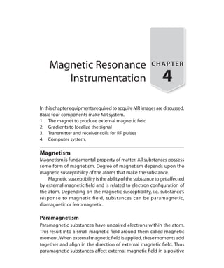 Magnetic Resonance
Instrumentation
CHAPTER
4
InthischapterequipmentsrequiredtoacquireMRimagesarediscussed.
Basic four components make MR system.
1.	 The magnet to produce external magnetic field
2.	 Gradients to localize the signal
3.	 Transmitter and receiver coils for RF pulses
4.	 Computer system.
Magnetism
Magnetism is fundamental property of matter. All substances possess
some form of magnetism. Degree of magnetism depends upon the
magnetic susceptibility of the atoms that make the substance.
	 Magnetic susceptibilityisthe abilityof the substancetogetaffected
by external magnetic field and is related to electron configuration of
the atom. Depending on the magnetic susceptibility, i.e. substance’s
response to magnetic field, substances can be paramagnetic,
diamagnetic or ferromagnetic.
Paramagnetism
Paramagnetic substances have unpaired electrons within the atom.
This result into a small magnetic field around them called magnetic
moment.When external magnetic field is applied, these moments add
together and align in the direction of external magnetic field. Thus
paramagnetic substances affect external magnetic field in a positive
Ch-4.indd 22 13-09-2012 15:56:01
 