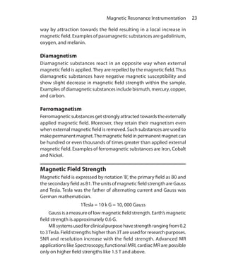 23 Magnetic Resonance Instrumentation
way by attraction towards the field resulting in a local increase in
magnetic field. Examples of paramagnetic substances are gadolinium,
oxygen, and melanin.
Diamagnetism
Diamagnetic substances react in an opposite way when external
magnetic field is applied.They are repelled by the magnetic field.Thus
diamagnetic substances have negative magnetic susceptibility and
show slight decrease in magnetic field strength within the sample.
Examples of diamagnetic substances include bismuth, mercury, copper,
and carbon.
Ferromagnetism
Ferromagnetic substances get strongly attracted towards the externally
applied magnetic field. Moreover, they retain their magnetism even
when external magnetic field is removed. Such substances are used to
make permanent magnet.The magnetic field in permanent magnet can
be hundred or even thousands of times greater than applied external
magnetic field. Examples of ferromagnetic substances are Iron, Cobalt
and Nickel.
Magnetic Field Strength
Magnetic field is expressed by notation‘B’, the primary field as B0 and
the secondary field as B1.The units of magnetic field strength are Gauss
and Tesla. Tesla was the father of alternating current and Gauss was
German mathematician.
1Tesla = 10 k G = 10, 000 Gauss
	 Gauss is a measure of low magnetic field strength. Earth’s magnetic
field strength is approximately 0.6 G.
	 MRsystemsusedforclinicalpurposehavestrengthrangingfrom0.2
to 3Tesla. Field strengths higher than 3T are used for research purposes.
SNR and resolution increase with the field strength. Advanced MR
applications like Spectroscopy, functional MRI, cardiac MR are possible
only on higher field strengths like 1.5 T and above.
Ch-4.indd 23 13-09-2012 15:56:01
 