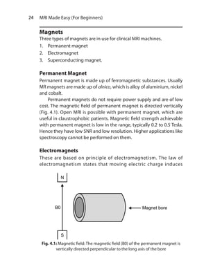 24  MRI Made Easy (For Beginners)
Magnets
Three types of magnets are in use for clinical MRI machines.
1.	 Permanent magnet
2.	Electromagnet
3.	 Superconducting magnet.
Permanent Magnet
Permanent magnet is made up of ferromagnetic substances. Usually
MR magnets are made up of alnico, which is alloy of aluminium, nickel
and cobalt.
	 Permanent magnets do not require power supply and are of low
cost. The magnetic field of permanent magnet is directed vertically
(Fig. 4.1). Open MRI is possible with permanent magnet, which are
useful in claustrophobic patients. Magnetic field strength achievable
with permanent magnet is low in the range, typically 0.2 to 0.5 Tesla.
Hence they have low SNR and low resolution. Higher applications like
spectroscopy cannot be performed on them.
Electromagnets
These are based on principle of electromagnetism. The law of
electromagnetism states that moving electric charge induces
Fig. 4.1: Magnetic field: The magnetic field (B0) of the permanent magnet is
vertically directed perpendicular to the long axis of the bore
Ch-4.indd 24 13-09-2012 15:56:02
 