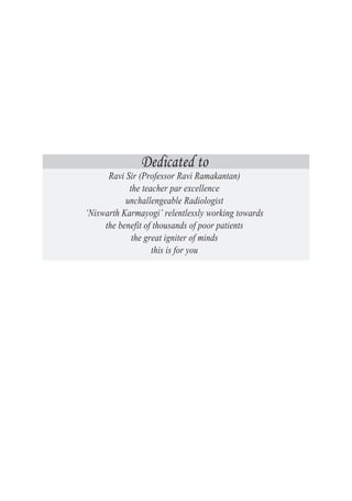 Dedicated to
Ravi Sir (Professor Ravi Ramakantan)
the teacher par excellence
unchallengeable Radiologist
‘Niswarth Karmayogi’ relentlessly working towards
the benefit of thousands of poor patients
the great igniter of minds
this is for you
 
