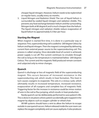 27 Magnetic Resonance Instrumentation
cheaper liquid nitrogen. However, helium needs to be replenished
on regular basis, usually every six months.
3.	 Liquid Nitrogen and Radiation Shield: The can of liquid helium is
surrounded by cooled liquid nitrogen and radiation shields. This
prevents any heat exchange between helium and the surrounding.
Nitrogen boils at 80 degree K and is much cheaper than the helium.
The liquid nitrogen and radiation shields reduce evaporation of
liquid helium to approximately 0.3 liter per hour.
Starting the Magnet
When magnet is started first time, it is done in a particular way or
sequence.First,superconductingcoiliscooledto-269degreeCelsiusby
helium and liquid nitrogen.Then the magnet is energized by delivering
current from external power source to the superconducting coil. This
process is called ramping. Once desirable level of current is achieved,
power supply is cut off. The current continues to circulate through
the coil as long as the temperature is maintained below -269 degrees
Celsius. The current and the magnetic field produced remain constant
and subjected only to minor changes.
Quench
Quench is discharge or loss of magnetic field of the superconducting
magnet. This occurs because of increased resistance in the
superconducting coil, which results in heat formation. This heat in
turn causes cryogens to evaporate. This sets in a vicious cycle, which
ultimately results in increased temperature, increased resistance,
evapouration of all cryogens and complete loss of magnetic field.
Triggering factor for the increase in resistance could be minor motion
of wire in the coil or flux jumping, which results in heat production.
	 Rarely quench can be deliberately performed to save patient’s life.
This is done in situations where patient accidentally gets trapped in the
magnet by objects such as oxygen cylinder or wheel chair.
	 All MR systems should have a vent to allow the helium to escape
outsideincasequenchoccurs.Heliumreleasedinsidethescanroomcan
replace the oxygen completely and can cause asphyxia. It also produces
Ch-4.indd 27 13-09-2012 15:56:02
 