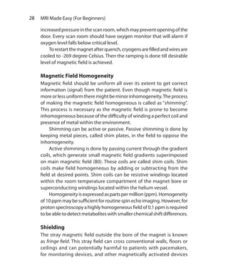 28  MRI Made Easy (For Beginners)
increased pressure in the scan room, which may prevent opening of the
door. Every scan room should have oxygen monitor that will alarm if
oxygen level falls below critical level.
	 Torestartthe magnetafterquench,cryogensarefilledandwiresare
cooled to -269 degree Celsius. Then the ramping is done till desirable
level of magnetic field is achieved.
Magnetic Field Homogeneity
Magnetic field should be uniform all over its extent to get correct
information (signal) from the patient. Even though magnetic field is
more or less uniform there might be minor inhomogeneity.The process
of making the magnetic field homogeneous is called as “shimming”.
This process is necessary as the magnetic field is prone to become
inhomogeneous because of the difficulty of winding a perfect coil and
presence of metal within the environment.
	 Shimming can be active or passive. Passive shimming is done by
keeping metal pieces, called shim plates, in the field to oppose the
inhomogeneity.
	 Active shimming is done by passing current through the gradient
coils, which generate small magnetic field gradients superimposed
on main magnetic field (B0). These coils are called shim coils. Shim
coils make field homogeneous by adding or subtracting from the
field at desired points. Shim coils can be resistive windings located
within the room temperature compartment of the magnet bore or
superconducting windings located within the helium vessel.
	 Homogeneity is expressed as parts per million (ppm). Homogeneity
of 10 ppm may be sufficient for routine spin echo imaging. However, for
proton spectroscopy a highly homogeneous field of 0.1 ppm is required
to be able to detect metabolites with smaller chemical shift differences.
Shielding
The stray magnetic field outside the bore of the magnet is known
as fringe field. This stray field can cross conventional walls, floors or
ceilings and can potentially harmful to patients with pacemakers,
for monitoring devices, and other magnetically activated devices
Ch-4.indd 28 13-09-2012 15:56:02
 