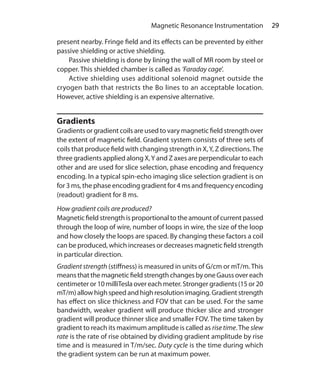 29 Magnetic Resonance Instrumentation
present nearby. Fringe field and its effects can be prevented by either
passive shielding or active shielding.
	 Passive shielding is done by lining the wall of MR room by steel or
copper. This shielded chamber is called as ‘Faraday cage’.
	 Active shielding uses additional solenoid magnet outside the
cryogen bath that restricts the Bo lines to an acceptable location.
However, active shielding is an expensive alternative.
Gradients
Gradients or gradient coils are used to vary magnetic field strength over
the extent of magnetic field. Gradient system consists of three sets of
coils that produce field with changing strength in X,Y, Z directions.The
three gradients applied along X,Y and Z axes are perpendicular to each
other and are used for slice selection, phase encoding and frequency
encoding. In a typical spin-echo imaging slice selection gradient is on
for 3 ms, the phase encoding gradient for 4 ms and frequency encoding
(readout) gradient for 8 ms.
How gradient coils are produced?
Magnetic field strength is proportional to the amount of current passed
through the loop of wire, number of loops in wire, the size of the loop
and how closely the loops are spaced. By changing these factors a coil
can be produced, which increases or decreases magnetic field strength
in particular direction.
Gradient strength (stiffness) is measured in units of G/cm or mT/m.This
means thatthemagneticfieldstrengthchangesbyoneGaussovereach
centimeter or 10 milliTesla over each meter. Stronger gradients (15 or 20
mT/m)allow highspeedandhighresolutionimaging.Gradientstrength
has effect on slice thickness and FOV that can be used. For the same
bandwidth, weaker gradient will produce thicker slice and stronger
gradient will produce thinner slice and smaller FOV. The time taken by
gradient to reach its maximum amplitude is called as risetime.The slew
rate is the rate of rise obtained by dividing gradient amplitude by rise
time and is measured in T/m/sec. Duty cycle is the time during which
the gradient system can be run at maximum power.
Ch-4.indd 29 13-09-2012 15:56:02
 