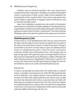 30  MRI Made Easy (For Beginners)
	 Gradient coils are located coaxially in the room temperature
compartment of the magnet bore. A problem associated with gradient
system is generation of eddy current. Eddy current degrades the
homogeneity of the magnetic field. It also causes heat production,
which results in evapouration of cryogens. Various methods are used
to minimize the eddy current.
	 Apart from localization, gradients are also useful in the gradient
echo sequences. Gradients are used for spoiling or rewinding transverse
magnetization.Gradientsareusedtorephasetheprotonswhentheyare
going out of phase after RF pulse is switched off. Thus they eliminate
180 degree pulse and make the gradient echo sequences much faster.
Radiofrequency Coils
A loop of wire is a coil. Radiofrequency (RF) coils are used to transmit
RF pulses into the patient and to receive the signals from the patient.
RF coils can be transmitters, receivers or both (transceivers). Energy is
transmitted in the form of short intense bursts of radiofrequencies
known as radiofrequency pulses. These RF pulses cause phase
coherence and flip some of the protons from a low energy states to
high energy states. A RF pulse that causes net magnetization vector to
flip away from longitudinal axis by 90 degree is called as 90 degree RF
pulse. Rotating transverse magnetization (TM) induces current in the
receiver coil, which forms the MR signal. Based on design RF coils can
be divided as volume coil, surface coil and phased-array coil.
Volume coil
A volume coil typically surrounds either the whole body or a specific
region. It provides a homogeneous B1 field (RF field perpendicular
to main field B0) in the imaging volume circumscribed by the coil.
However, the SNR of the images obtained with volume coil is usually
less than that obtained with surface or phased-array coil. Body and
Head coils are example of volume coils. The main coil of the magnet,
also called the bodycoil, is a volume coil. It is located in the magnet bore
as the inner most ring. Some configurations of the volume coil include
solenoid, saddle and bird cage coils (Fig. 4.3).
Ch-4.indd 30 13-09-2012 15:56:02
 