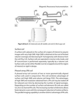 31 Magnetic Resonance Instrumentation
Figs 4.3A to C: (A) Solenoid coil, (B) Saddle coil and (C) Bird cage coil
Surface coil
A surface coil is placed on the surface of a region of interest to acquire
images with very high SNR. High SNR is obtained at the cost of limited
volume coverage and decreasing B1 homogeneity with distance from
the coil (Fig. 4.4). Surface coils are operated in receive-only mode, and
RF transmission is performed separately, typically by a volume coil.
Surface coils can be either flexible (can be wrapped around the region
of interest) or rigid in design.
Phased-array (PA) coil
A phased-array coil consists of two or more geometrically aligned
surface coils used in conjunction. This coil combines advantages of
surface coil (high SNR) and volume coil (large FOV). The advantages
of high SNR and resolution obtained from a PA coil may be traded off
for reduced scan time by decreasing the number of signal averages.
Depending on the number of surface coil elements PA coils are called
4, 6, 8 or 32 channel PA coils.The increasing number of elements allows
faster dynamic scans with the consequent reduction of motion artifacts.
The parallel imaging capability is another distinct advantage of PA coils.
A B
C
Ch-4.indd 31 13-09-2012 15:56:02
 
