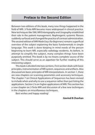 Preface to the Second Edition
Between two editions of this book, many new things happened in the
field of MRI. 3-Tesla MRI became more widespread in clinical practice.
New techniques like SWI, MR Enterography and Urography established
their role in the patient management. Nephrogenic systemic fibrosis
suddenly surfaced and changed the practice of contrast administration.
The second edition of MRIMadeEasy (forBeginners) remains superficial
overview of the subject explaining the basic fundamentals in simple
language. This work is done keeping in mind needs of the person
beginning to learn MR, especially radiology residents. As before, in
attempt to simplify the subject, many complex things have been
purposely omitted. This book is by no means complete source of the
subject. This should serve as an appetizer for further reading of this
interesting subject.
	 This book is divided into two sections. First section deals with basic
principles, instrumentation of MR system, sequences and artifacts. Also
discussed are basic principles of MR interpretations. In section 1, there
are new chapters on scanning parameters and accessory techniques.
The chapter 7 on Clinical Applications of Sequences has been revised
to include when and why to use a sequence rather than just listing the
applications. Section 2 is on higher applications of MRI.This section has
a new chapter on 3-Tesla MRI and discussion of a few new techniques
in the chapters on miscellaneous techniques.
	 Best wishes and happy reading!
				 Govind B Chavhan
 