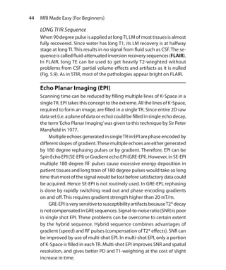 44  MRI Made Easy (For Beginners)
LONG TI IR Sequence
When 90 degree pulse is applied at longTI, LM of most tissues is almost
fully recovered. Since water has long T1, its LM recovery is at halfway
stage at long TI. This results in no signal from fluid such as CSF. The se-
quence is called fluid-attenuated inversion recovery sequences (FLAIR).
In FLAIR, long TE can be used to get heavily T2-wieghted without
problems from CSF partial volume effects and artifacts as it is nulled
(Fig. 5.9). As in STIR, most of the pathologies appear bright on FLAIR.
Echo Planar Imaging (EPI)
Scanning time can be reduced by filling multiple lines of K-Space in a
singleTR. EPI takes this concept to the extreme. All the lines of K-Space,
required to form an image, are filled in a single TR. Since entire 2D raw
data set (i.e. a plane of data or echo) could be filled in single echo decay,
the term‘Echo Planar Imaging’was given to this technique by Sir Peter
Mansfield in 1977.
	 Multiple echoes generated in singleTR in EPI are phase encoded by
different slopes of gradient.These multiple echoes are either generated
by 180 degree rephasing pulses or by gradient. Therefore, EPI can be
Spin Echo EPI (SE-EPI) or Gradient echo EPI (GRE-EPI). However, in SE-EPI
multiple 180 degree RF pulses cause excessive energy deposition in
patient tissues and long train of 180 degree pulses would take so long
time that most of the signal would be lost before satisfactory data could
be acquired. Hence SE-EPI is not routinely used. In GRE-EPI, rephasing
is done by rapidly switching read out and phase encoding gradients
on and off. This requires gradient strength higher than 20 mT/m.
	 GRE-EPIisverysensitivetosusceptibilityartifactsbecauseT2*decay
isnotcompensatedinGREsequences.Signal-to-noiseratio(SNR)ispoor
in single shot EPI. These problems can be overcome to certain extent
by the hybrid sequence. Hybrid sequence combines advantages of
gradient (speed) and RF pulses (compensation of T2* effects). SNR can
be improved by use of multi-shot EPI. In multi-shot EPI, only a portion
of K-Space is filled in each TR. Multi-shot EPI improves SNR and spatial
resolution, and gives better PD and T1-weighting at the cost of slight
increase in time.
Ch-5.indd 44 13-09-2012 15:58:20
 