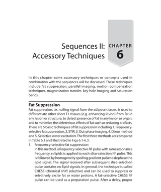 Sequences II:
Accessory Techniques
CHAPTER
6
In this chapter some accessory techniques or concepts used in
combination with the sequences will be discussed. These techniques
include fat suppression, parallel imaging, motion compensation
techniques, magnetization transfer, key-hole imaging and saturation
bands.
Fat Suppression
Fat suppression, i.e. nulling signal from the adipose tissues, is used to
differentiate other short T1 tissues (e.g. enhancing lesion) from fat in
any lesion or structure, to detect presence of fat in any lesion or organ,
and to minimize the deleterious effects of fat such as reducing artifacts.
There are 5 basic techniques of fat suppression including 1. Frequency-
selectivefatsuppression,2.STIR,3.Out-phaseimaging,4.Dixonmethod
and 5. Selective water excitation.The first three methods are compared
in Table 6.1 and illustrated in Figs 6.1-6.3.
1.	 Frequency-selective fat suppression:
	 In this method, a frequency-selective RF pulse with same resonance
frequency as lipids is applied to each slice-selection RF pulse. This
is followed by homogeneity spoiling gradient pulse to dephase the
lipid signal. The signal received after subsequent slice-selection
pulse contains no lipid signals. In general, the technique is called
CHESS (chemical shift selective) and can be used to suppress or
selectively excite fat or water protons. A fat-selective CHESS RF
pulse can be used as a preparation pulse. After a delay, proper
Ch-6.indd 47 13-09-2012 15:59:29
 