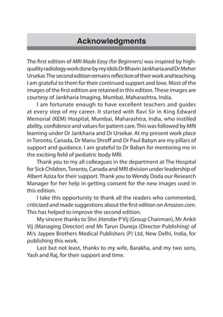 Acknowledgments
The first edition of MRI Made Easy (for Beginners) was inspired by high-
qualityradiologyworkdonebymyidolsDrBhavinJankhariaandDrMeher
Ursekar.Thesecondeditionremainsreflectionoftheirworkandteaching.
I am grateful to them for their continued support and love. Most of the
images of the first edition are retained in this edition.These images are
courtesy of Jankharia Imaging, Mumbai, Maharashtra, India.
	 I am fortunate enough to have excellent teachers and guides
at every step of my career. It started with Ravi Sir in King Edward
Memorial (KEM) Hospital, Mumbai, Maharashtra, India, who instilled
ability, confidence and values for patient care.This was followed by MRI
learning under Dr Jankharia and Dr Ursekar. At my present work place
inToronto, Canada, Dr Manu Shroff and Dr Paul Babyn are my pillars of
support and guidance. I am grateful to Dr Babyn for mentoring me in
the exciting field of pediatric body MRI.
	 Thank you to my all colleagues in the department at The Hospital
for Sick Children,Toronto, Canada and MRI division under leadership of
Albert Aziza for their support. Thank you to Wendy Doda our Research
Manager for her help in getting consent for the new images used in
this edition.
	 I take this opportunity to thank all the readers who commented,
criticized and made suggestions about the first edition on Amazon.com.
This has helped to improve the second edition.
	 My sincere thanks to Shri Jitendar PVij (Group Chairman), Mr Ankit
Vij (Managing Director) and Mr Tarun Duneja (Director-Publishing) of
M/s Jaypee Brothers Medical Publishers (P) Ltd, New Delhi, India, for
publishing this work.
	 Last but not least, thanks to my wife, Barakha, and my two sons,
Yash and Raj, for their support and time.
 